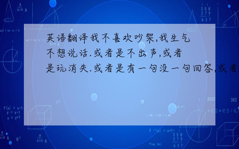 英语翻译我不喜欢吵架,我生气不想说话.或者是不出声,或者是玩消失.或者是有一句没一句回答,或者是干脆不上线不开机不回短信