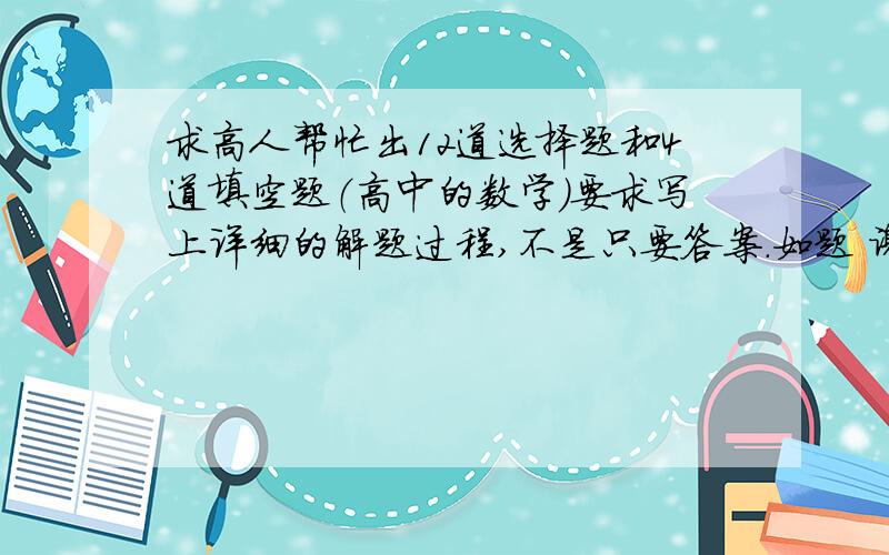 求高人帮忙出12道选择题和4道填空题（高中的数学）要求写上详细的解题过程,不是只要答案.如题 谢谢了