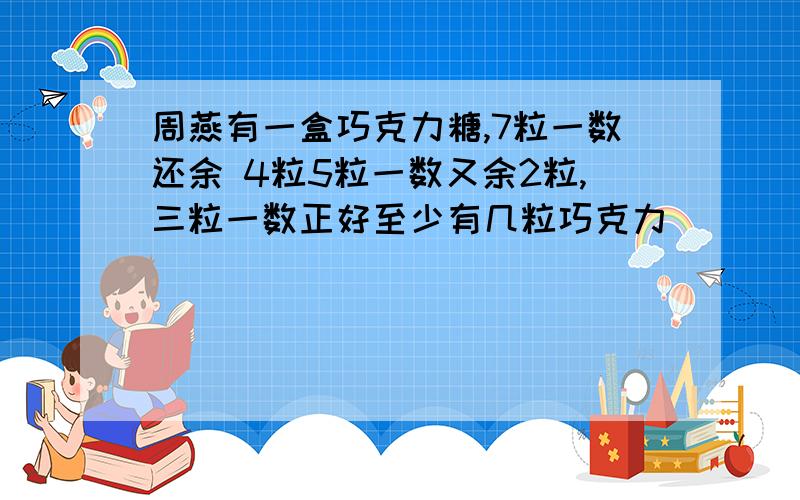 周燕有一盒巧克力糖,7粒一数还余 4粒5粒一数又余2粒,三粒一数正好至少有几粒巧克力