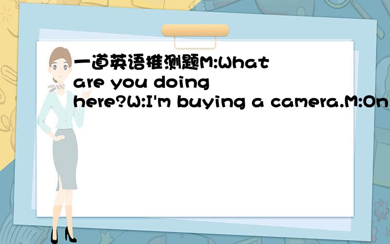 一道英语推测题M:What are you doing here?W:I'm buying a camera.M:On