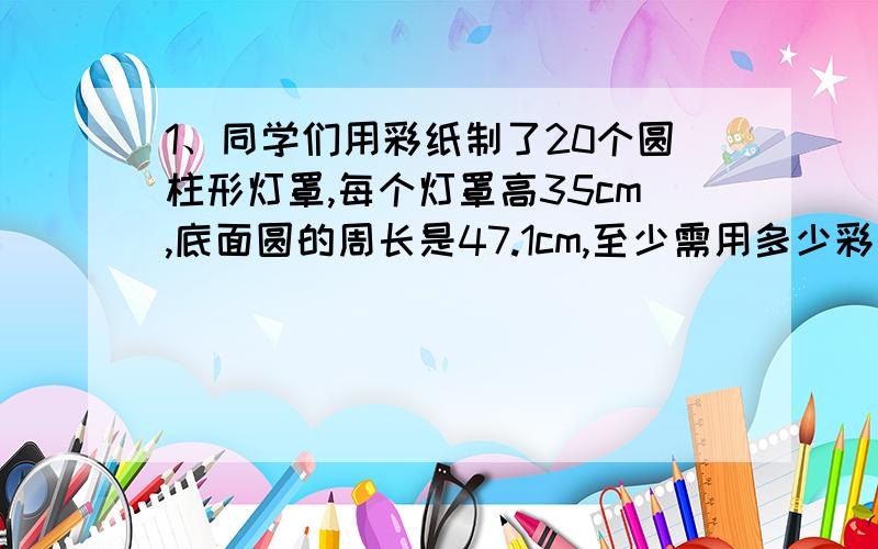 1、同学们用彩纸制了20个圆柱形灯罩,每个灯罩高35cm,底面圆的周长是47.1cm,至少需用多少彩纸?