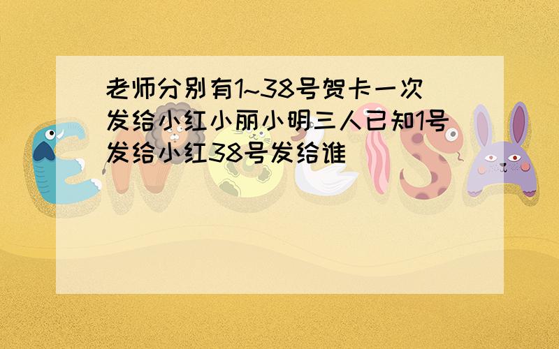 老师分别有1~38号贺卡一次发给小红小丽小明三人已知1号发给小红38号发给谁