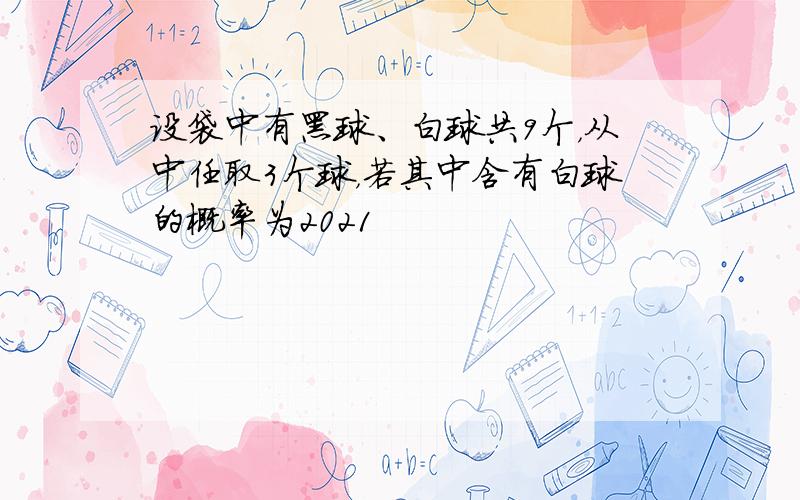 设袋中有黑球、白球共9个，从中任取3个球，若其中含有白球的概率为2021