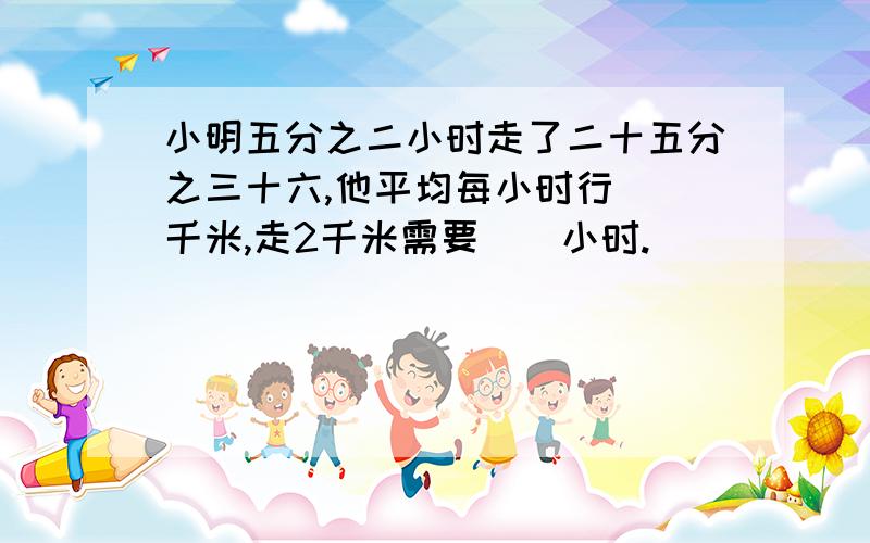 小明五分之二小时走了二十五分之三十六,他平均每小时行（）千米,走2千米需要（）小时.