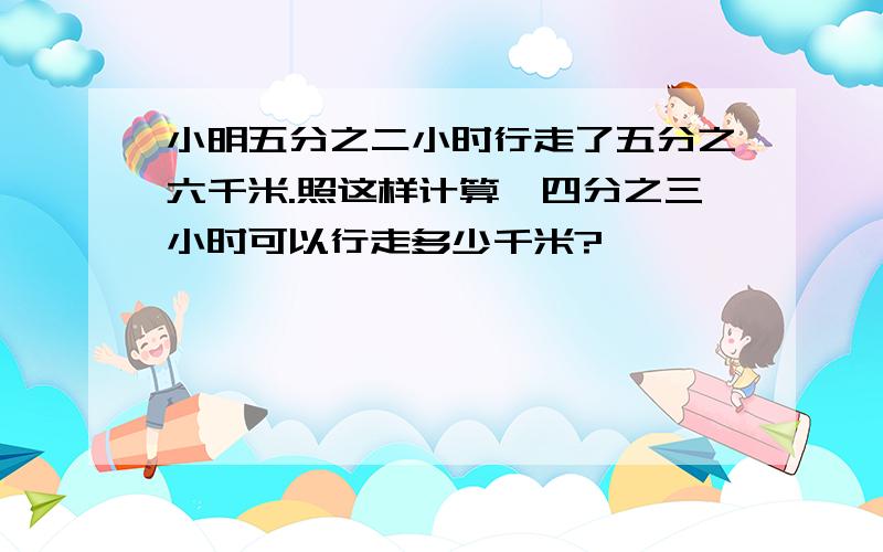 小明五分之二小时行走了五分之六千米.照这样计算,四分之三小时可以行走多少千米?