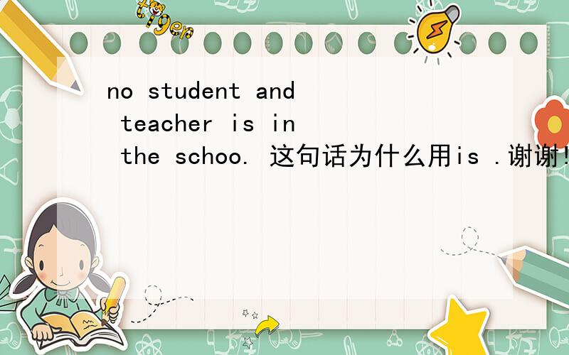 no student and teacher is in the schoo. 这句话为什么用is .谢谢!