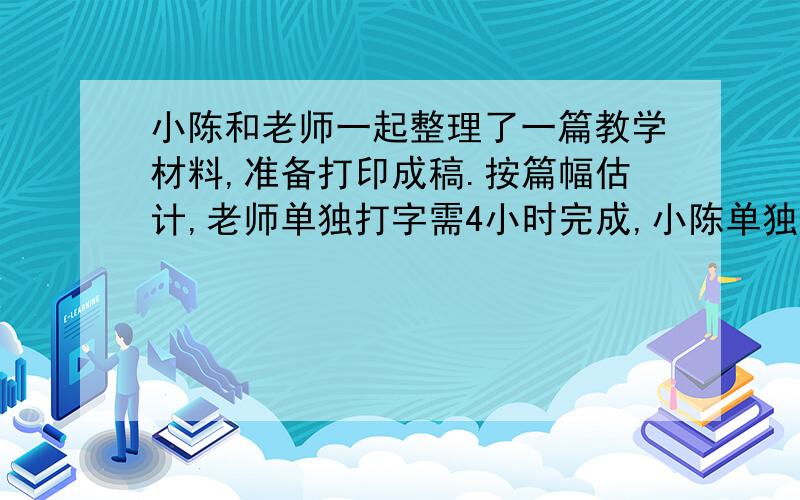 小陈和老师一起整理了一篇教学材料,准备打印成稿.按篇幅估计,老师单独打字需4小时完成,小陈单独打需要