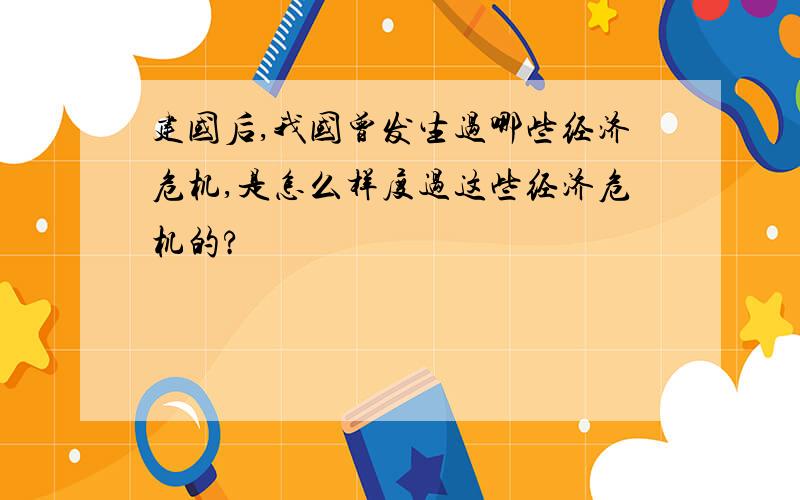 建国后,我国曾发生过哪些经济危机,是怎么样度过这些经济危机的?