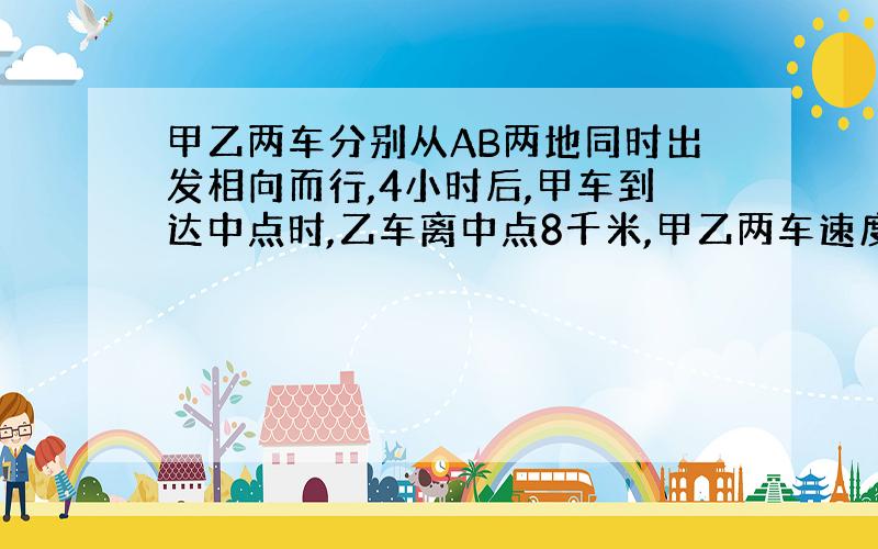 甲乙两车分别从AB两地同时出发相向而行,4小时后,甲车到达中点时,乙车离中点8千米,甲乙两车速度比为4:5,AB两地相距