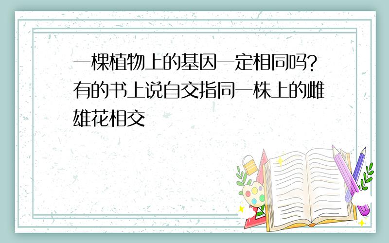 一棵植物上的基因一定相同吗?有的书上说自交指同一株上的雌雄花相交