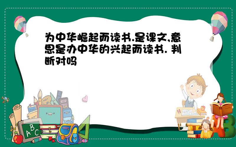 为中华崛起而读书.是课文,意思是办中华的兴起而读书. 判断对吗