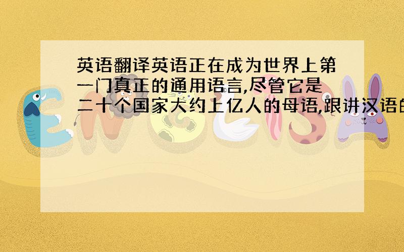 英语翻译英语正在成为世界上第一门真正的通用语言,尽管它是二十个国家大约上亿人的母语,跟讲汉语的十多亿人相比,这个数字小多