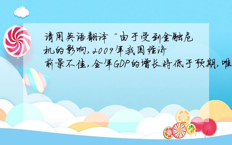 请用英语翻译“由于受到金融危机的影响,2009年我国经济前景不佳,全年GDP的增长将低于预期,唯一令人高兴的是,中国经济