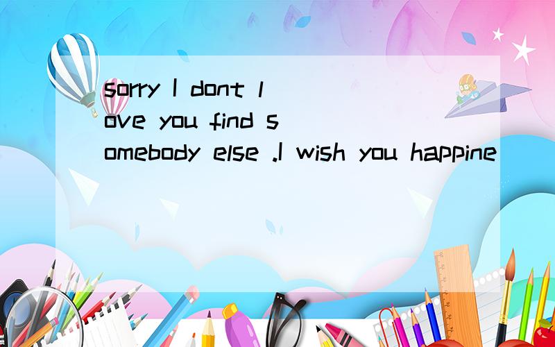 sorry I dont love you find somebody else .I wish you happine