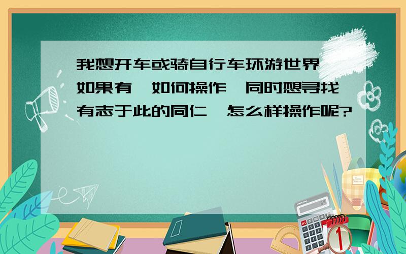 我想开车或骑自行车环游世界,如果有,如何操作,同时想寻找有志于此的同仁,怎么样操作呢?