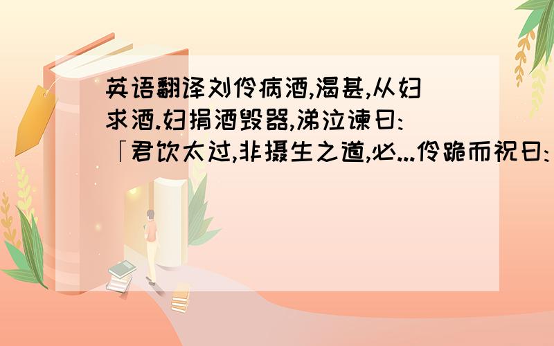 英语翻译刘伶病酒,渴甚,从妇求酒.妇捐酒毁器,涕泣谏曰:「君饮太过,非摄生之道,必...伶跪而祝曰:「天生刘伶,以酒为名