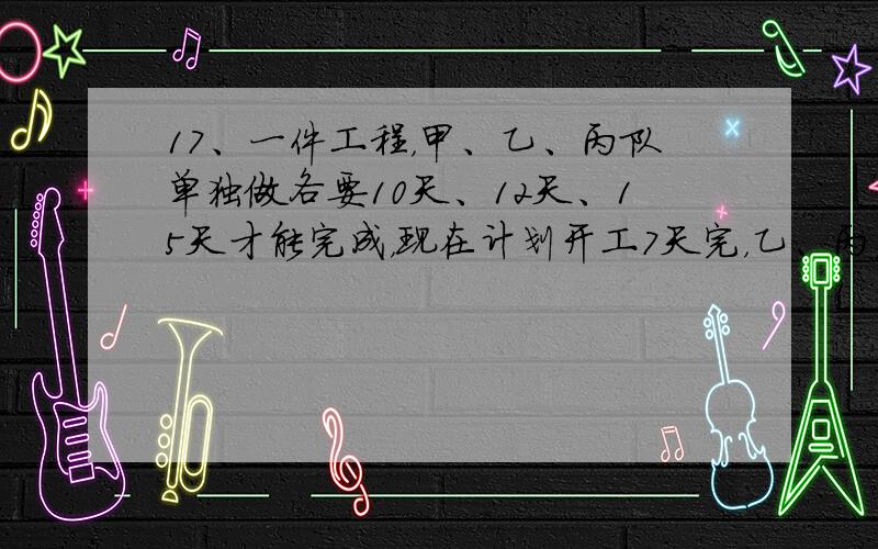 17、一件工程，甲、乙、丙队单独做各要10天、12天、15天才能完成，现在计划开工7天完，乙、丙先合作3天后，乙队因事离