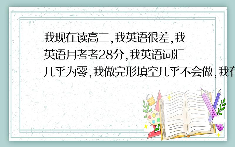 我现在读高二,我英语很差,我英语月考考28分,我英语词汇几乎为零,我做完形填空几乎不会做,我有大量单词看不懂,阅读理解更