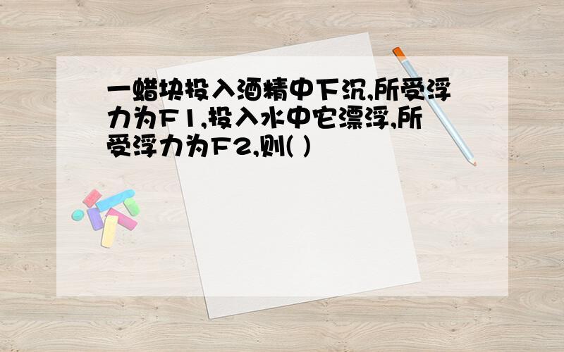 一蜡块投入酒精中下沉,所受浮力为F1,投入水中它漂浮,所受浮力为F2,则( )