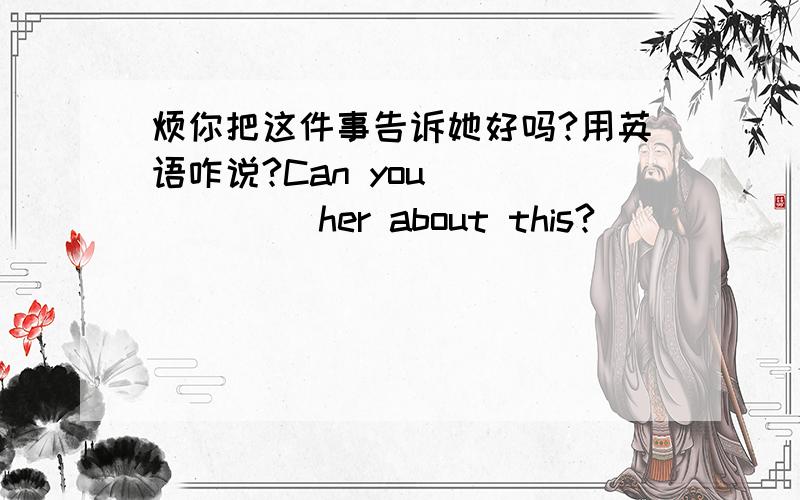 烦你把这件事告诉她好吗?用英语咋说?Can you ( ) ( ) her about this?