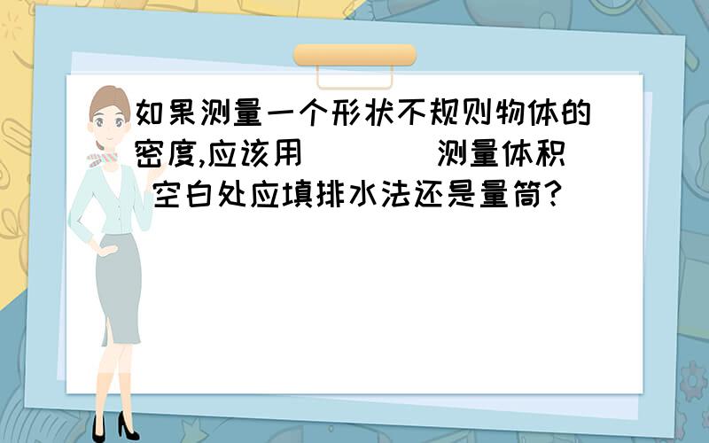 如果测量一个形状不规则物体的密度,应该用____测量体积 空白处应填排水法还是量筒?