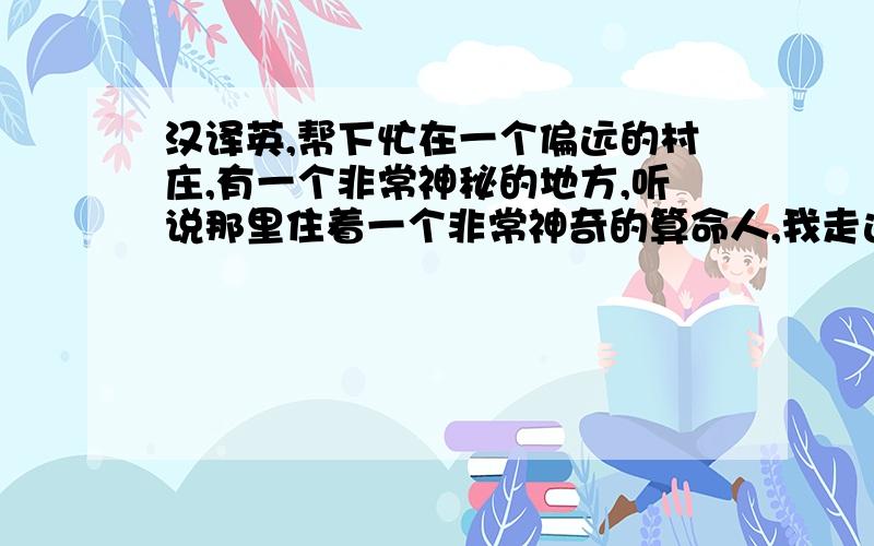 汉译英,帮下忙在一个偏远的村庄,有一个非常神秘的地方,听说那里住着一个非常神奇的算命人,我走进他的屋子,屋子里面让我感觉