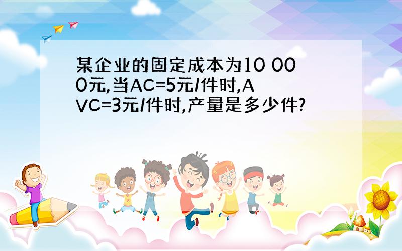 某企业的固定成本为10 000元,当AC=5元/件时,AVC=3元/件时,产量是多少件?