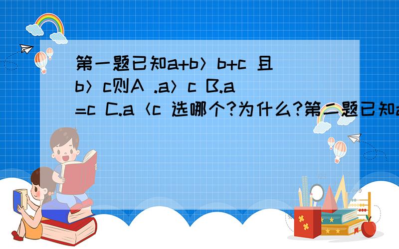 第一题已知a+b＞b+c 且b＞c则A .a＞c B.a=c C.a＜c 选哪个?为什么?第二题已知a b都是正实数则不