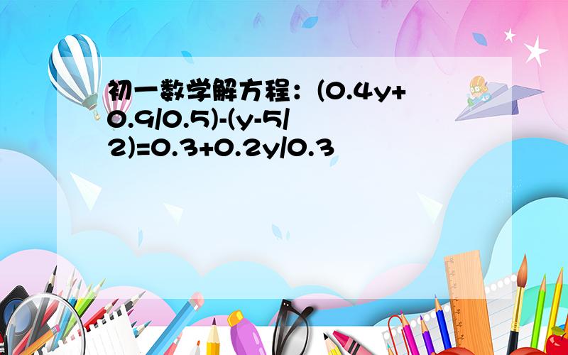 初一数学解方程：(0.4y+0.9/0.5)-(y-5/2)=0.3+0.2y/0.3