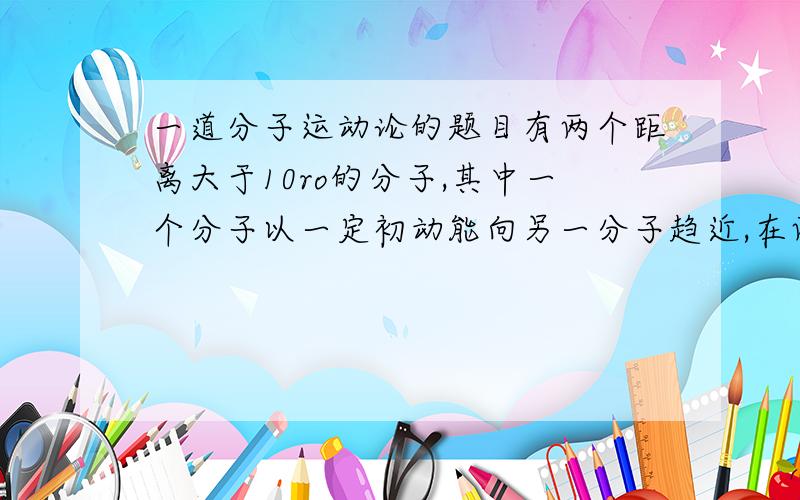 一道分子运动论的题目有两个距离大于10ro的分子,其中一个分子以一定初动能向另一分子趋近,在两分子的距离r逐渐减小的过程