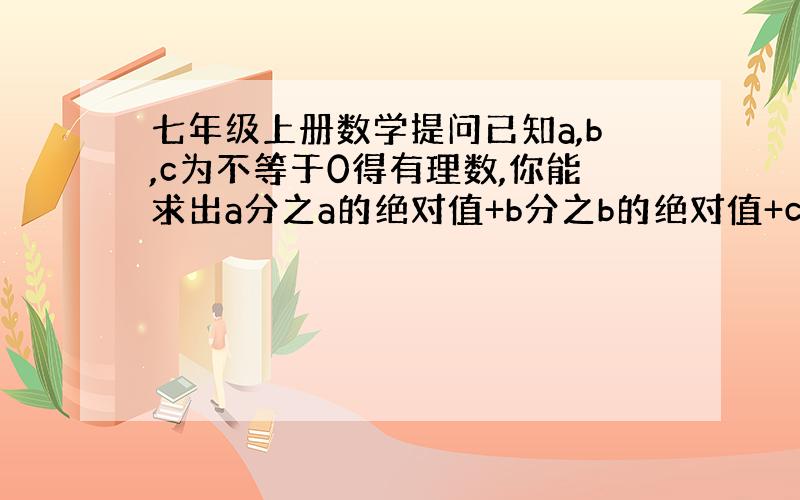 七年级上册数学提问已知a,b,c为不等于0得有理数,你能求出a分之a的绝对值+b分之b的绝对值+c分之c的绝对值