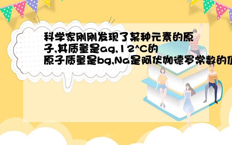 科学家刚刚发现了某种元素的原子,其质量是ag,12^C的原子质量是bg,Na是阿伏伽德罗常数的值,