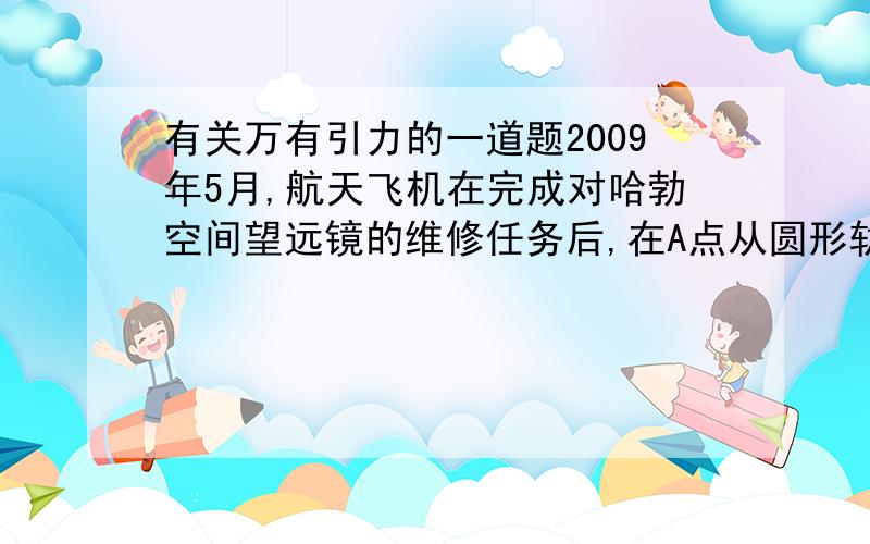 有关万有引力的一道题2009年5月,航天飞机在完成对哈勃空间望远镜的维修任务后,在A点从圆形轨道Ⅰ进入椭圆轨道Ⅱ,B为轨