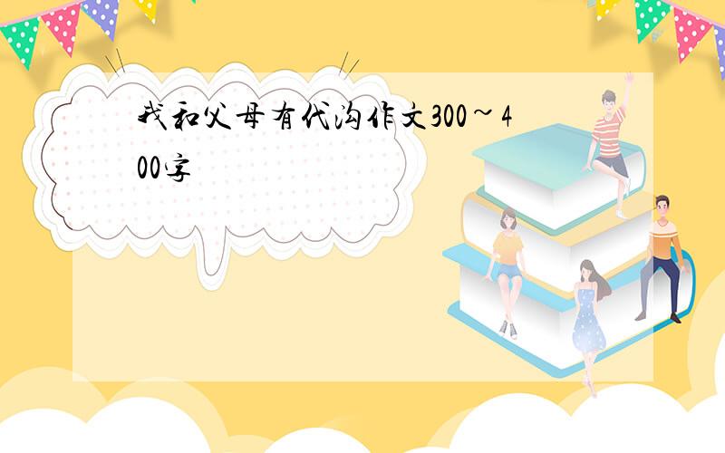 我和父母有代沟作文300~400字