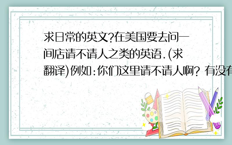 求日常的英文?在美国要去问一间店请不请人之类的英语.(求翻译)例如:你们这里请不请人啊? 有没有适合我的工作啊? 还有一