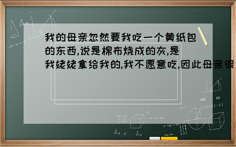 我的母亲忽然要我吃一个黄纸包的东西,说是棉布烧成的灰,是我姥姥拿给我的,我不愿意吃,因此母亲很生气