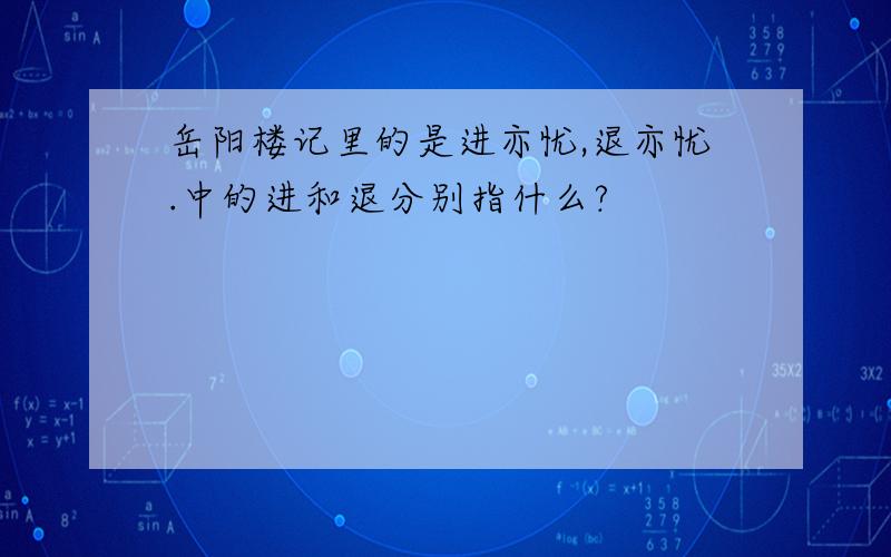 岳阳楼记里的是进亦忧,退亦忧.中的进和退分别指什么?