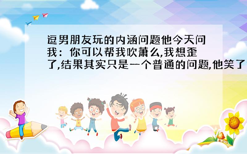 逗男朋友玩的内涵问题他今天问我：你可以帮我吹萧么,我想歪了,结果其实只是一个普通的问题,他笑了好久,我真的很不爽诶