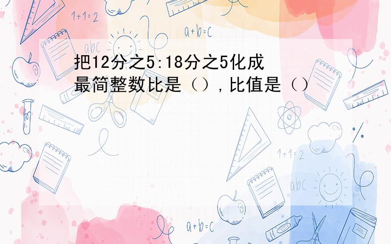 把12分之5:18分之5化成最简整数比是（）,比值是（）