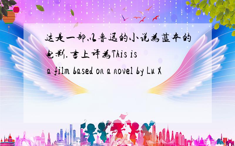 这是一部以鲁迅的小说为蓝本的电影.书上译为This is a film based on a novel by Lu X