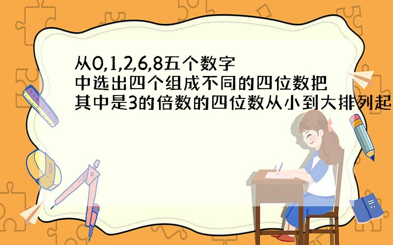 从0,1,2,6,8五个数字中选出四个组成不同的四位数把其中是3的倍数的四位数从小到大排列起来第四个数是多少