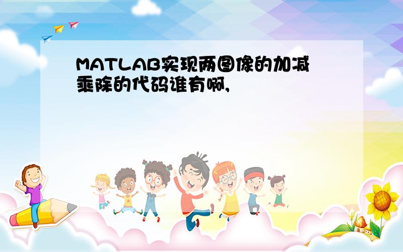 MATLAB实现两图像的加减乘除的代码谁有啊,