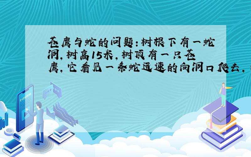 苍鹰与蛇的问题：树根下有一蛇洞,树高15米,树顶有一只苍鹰,它看见一条蛇迅速的向洞口爬去,与洞口的距