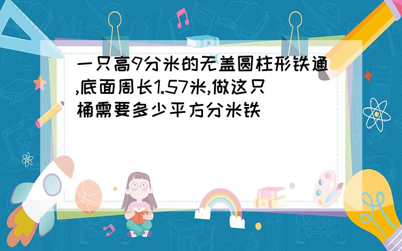 一只高9分米的无盖圆柱形铁通,底面周长1.57米,做这只桶需要多少平方分米铁