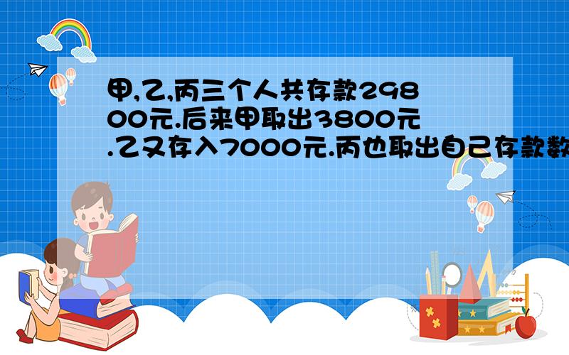 甲,乙,丙三个人共存款29800元.后来甲取出3800元.乙又存入7000元.丙也取出自己存款数的8分之1,这时三人存款