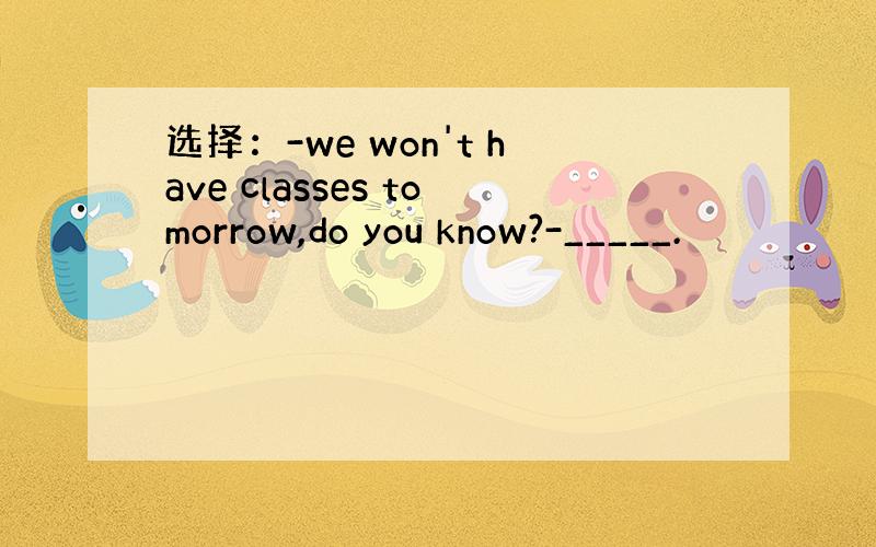 选择：-we won't have classes tomorrow,do you know?-_____.