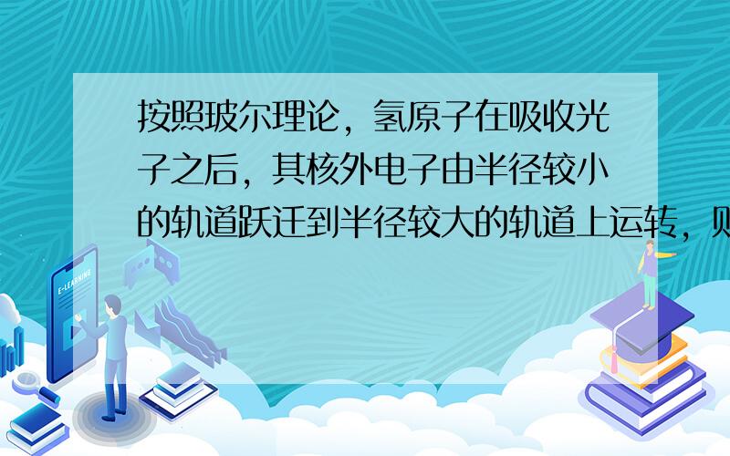 按照玻尔理论，氢原子在吸收光子之后，其核外电子由半径较小的轨道跃迁到半径较大的轨道上运转，则电子的（　　）