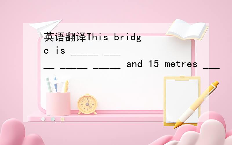 英语翻译This bridge is _____ _____ _____ _____ and 15 metres ___