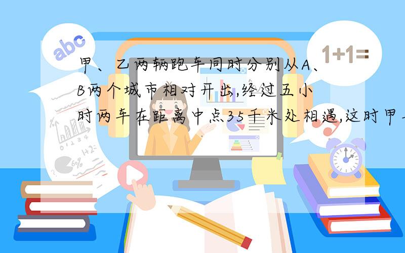 甲、乙两辆跑车同时分别从A、B两个城市相对开出,经过五小时两车在距离中点35千米处相遇,这时甲车和乙车所