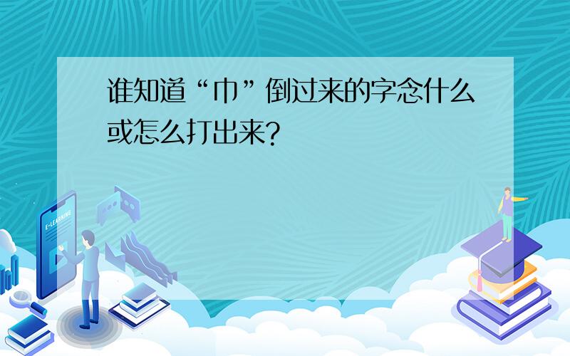 谁知道“巾”倒过来的字念什么或怎么打出来?